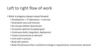 Left to right flow of work
• Work in progress always moves forward
• Development -> IT Operations -> end user
• Small batch sizes and intervals
• Do not pass defects downstream
• Constantly optimize for global goals
• Continuous build, integration, deployment
• Create environments on demand
• Limit work in process
• Build safe systems
• Build infrastructure that is resilient to change in requirements, environment, demand
 
