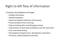 Right to left flow of information
• Constant, fast feedback at all stages
• Amplify information
• Identify exceptions
• Speed up exception detection and recovery
• Prevent problems from recurring
• Stop everything when something goes wrong
• Improvement of work takes precedence over the work itself
• Fast, automated testing
• Shared goals among business, development, operations
• Pervasive, visible production telemetry
 