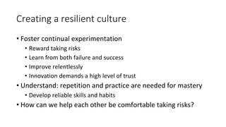 Creating a resilient culture
• Foster continual experimentation
• Reward taking risks
• Learn from both failure and success
• Improve relentlessly
• Innovation demands a high level of trust
• Understand: repetition and practice are needed for mastery
• Develop reliable skills and habits
• How can we help each other be comfortable taking risks?
 