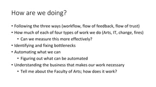 How are we doing?
• Following the three ways (workflow, flow of feedback, flow of trust)
• How much of each of four types of work we do (Arts, IT, change, fires)
• Can we measure this more effectively?
• Identifying and fixing bottlenecks
• Automating what we can
• Figuring out what can be automated
• Understanding the business that makes our work necessary
• Tell me about the Faculty of Arts; how does it work?
 
