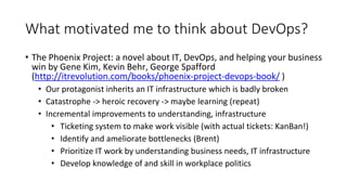 What motivated me to think about DevOps?
• The Phoenix Project: a novel about IT, DevOps, and helping your business
win by Gene Kim, Kevin Behr, George Spafford
(http://itrevolution.com/books/phoenix-project-devops-book/ )
• Our protagonist inherits an IT infrastructure which is badly broken
• Catastrophe -> heroic recovery -> maybe learning (repeat)
• Incremental improvements to understanding, infrastructure
• Ticketing system to make work visible (with actual tickets: KanBan!)
• Identify and ameliorate bottlenecks (Brent)
• Prioritize IT work by understanding business needs, IT infrastructure
• Develop knowledge of and skill in workplace politics
 