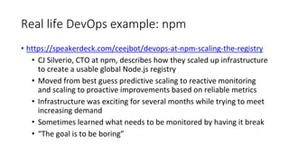 Real life DevOps example: npm
• https://speakerdeck.com/ceejbot/devops-at-npm-scaling-the-registry
• CJ Silverio, CTO at npm, describes how they scaled up infrastructure
to create a usable global Node.js registry
• Moved from best guess predictive scaling to reactive monitoring
and scaling to proactive improvements based on reliable metrics
• Infrastructure was exciting for several months while trying to meet
increasing demand
• Sometimes learned what needs to be monitored by having it break
• “The goal is to be boring”
 