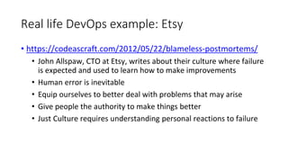 Real life DevOps example: Etsy
• https://codeascraft.com/2012/05/22/blameless-postmortems/
• John Allspaw, CTO at Etsy, writes about their culture where failure
is expected and used to learn how to make improvements
• Human error is inevitable
• Equip ourselves to better deal with problems that may arise
• Give people the authority to make things better
• Just Culture requires understanding personal reactions to failure
 