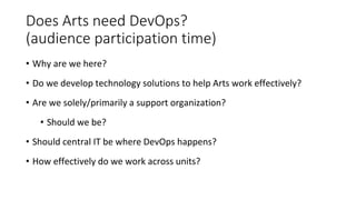 Does Arts need DevOps?
(audience participation time)
• Why are we here?
• Do we develop technology solutions to help Arts work effectively?
• Are we solely/primarily a support organization?
• Should we be?
• Should central IT be where DevOps happens?
• How effectively do we work across units?
 