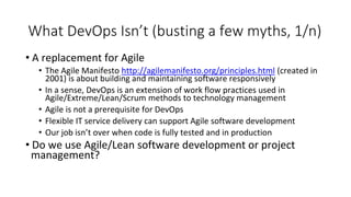 What DevOps Isn’t (busting a few myths, 1/n)
• A replacement for Agile
• The Agile Manifesto http://agilemanifesto.org/principles.html (created in
2001) is about building and maintaining software responsively
• In a sense, DevOps is an extension of work flow practices used in
Agile/Extreme/Lean/Scrum methods to technology management
• Agile is not a prerequisite for DevOps
• Flexible IT service delivery can support Agile software development
• Our job isn’t over when code is fully tested and in production
• Do we use Agile/Lean software development or project
management?
 