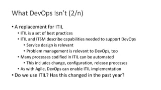 What DevOps Isn’t (2/n)
• A replacement for ITIL
• ITIL is a set of best practices
• ITIL and ITSM describe capabilities needed to support DevOps
• Service design is relevant
• Problem management is relevant to DevOps, too
• Many processes codified in ITIL can be automated
• This includes change, configuration, release processes
• As with Agile, DevOps can enable ITIL implementation
• Do we use ITIL? Has this changed in the past year?
 