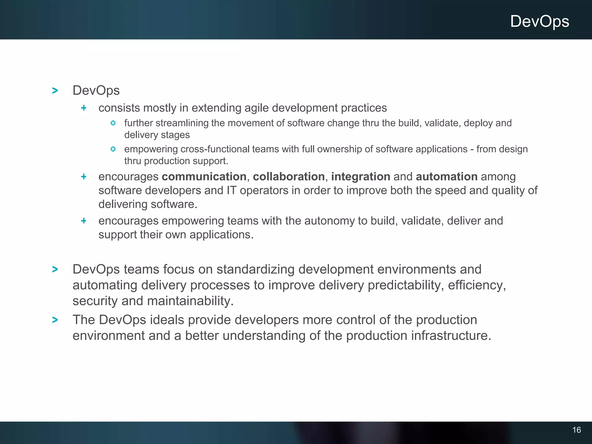 16
DevOps
consists mostly in extending agile development practices
further streamlining the movement of software change thru the build, validate, deploy and
delivery stages
empowering cross-functional teams with full ownership of software applications - from design
thru production support.
encourages communication, collaboration, integration and automation among
software developers and IT operators in order to improve both the speed and quality of
delivering software.
encourages empowering teams with the autonomy to build, validate, deliver and
support their own applications.
DevOps teams focus on standardizing development environments and
automating delivery processes to improve delivery predictability, efficiency,
security and maintainability.
The DevOps ideals provide developers more control of the production
environment and a better understanding of the production infrastructure.
DevOps
 