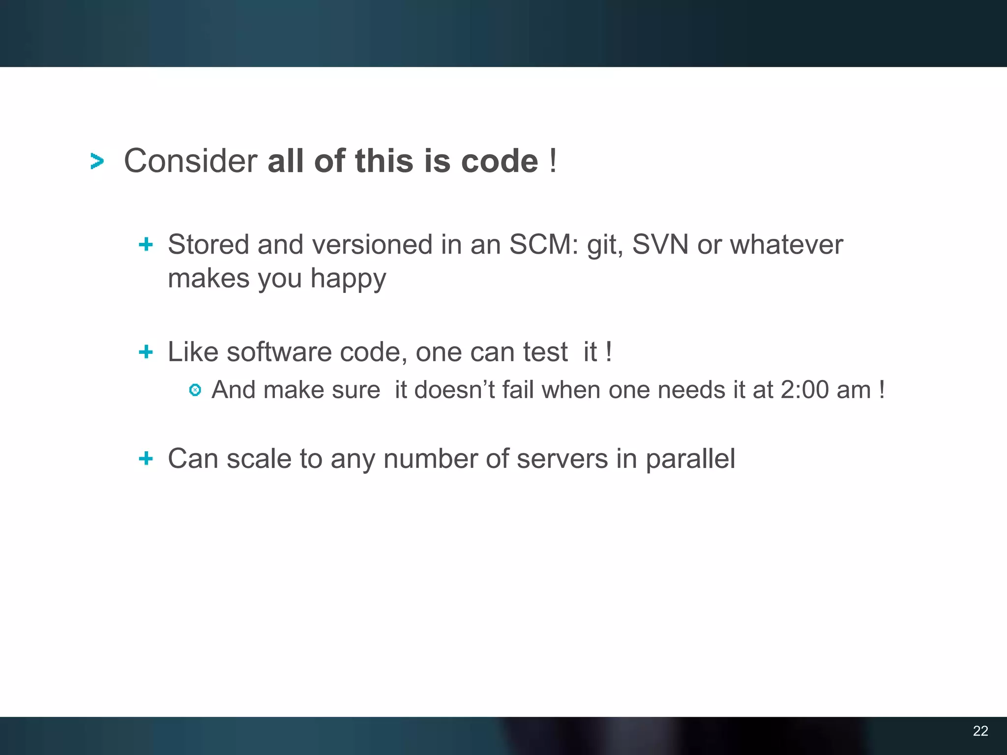 22
Consider all of this is code !
Stored and versioned in an SCM: git, SVN or whatever
makes you happy
Like software code, one can test it !
And make sure it doesn’t fail when one needs it at 2:00 am !
Can scale to any number of servers in parallel
 