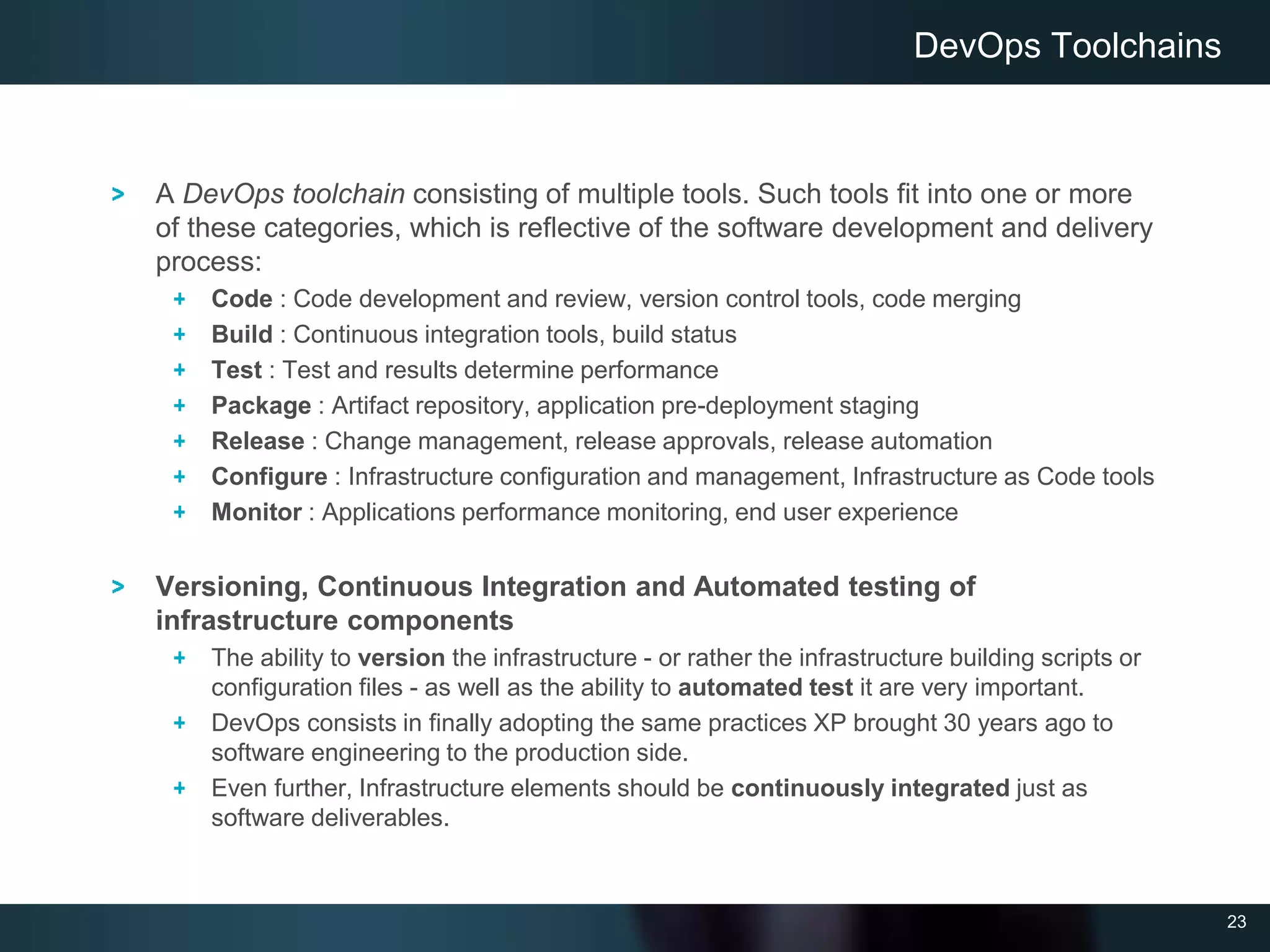 23
A DevOps toolchain consisting of multiple tools. Such tools fit into one or more
of these categories, which is reflective of the software development and delivery
process:
Code : Code development and review, version control tools, code merging
Build : Continuous integration tools, build status
Test : Test and results determine performance
Package : Artifact repository, application pre-deployment staging
Release : Change management, release approvals, release automation
Configure : Infrastructure configuration and management, Infrastructure as Code tools
Monitor : Applications performance monitoring, end user experience
Versioning, Continuous Integration and Automated testing of
infrastructure components
The ability to version the infrastructure - or rather the infrastructure building scripts or
configuration files - as well as the ability to automated test it are very important.
DevOps consists in finally adopting the same practices XP brought 30 years ago to
software engineering to the production side.
Even further, Infrastructure elements should be continuously integrated just as
software deliverables.
DevOps Toolchains
 
