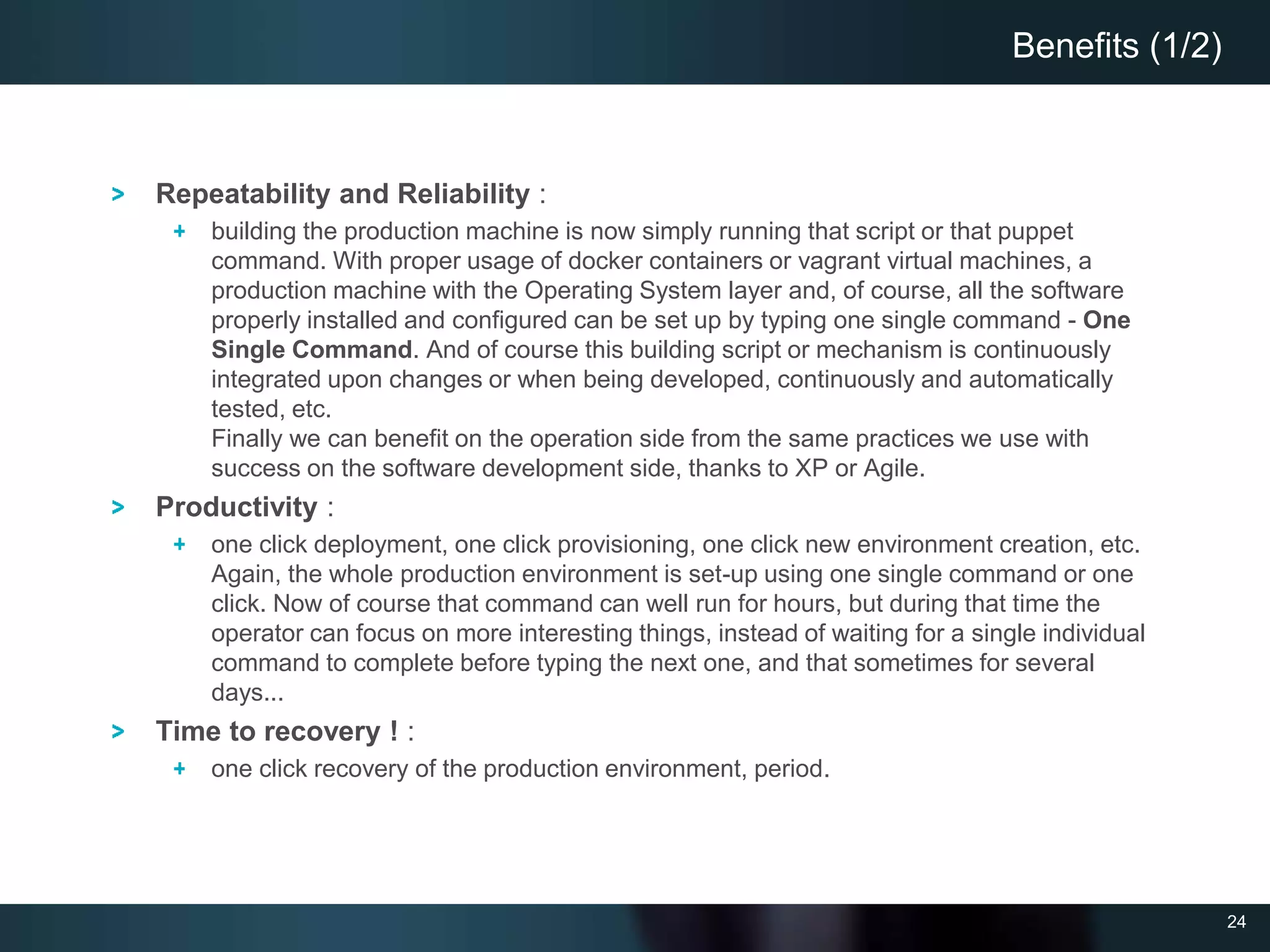 24
Repeatability and Reliability :
building the production machine is now simply running that script or that puppet
command. With proper usage of docker containers or vagrant virtual machines, a
production machine with the Operating System layer and, of course, all the software
properly installed and configured can be set up by typing one single command - One
Single Command. And of course this building script or mechanism is continuously
integrated upon changes or when being developed, continuously and automatically
tested, etc.
Finally we can benefit on the operation side from the same practices we use with
success on the software development side, thanks to XP or Agile.
Productivity :
one click deployment, one click provisioning, one click new environment creation, etc.
Again, the whole production environment is set-up using one single command or one
click. Now of course that command can well run for hours, but during that time the
operator can focus on more interesting things, instead of waiting for a single individual
command to complete before typing the next one, and that sometimes for several
days...
Time to recovery ! :
one click recovery of the production environment, period.
Benefits (1/2)
 