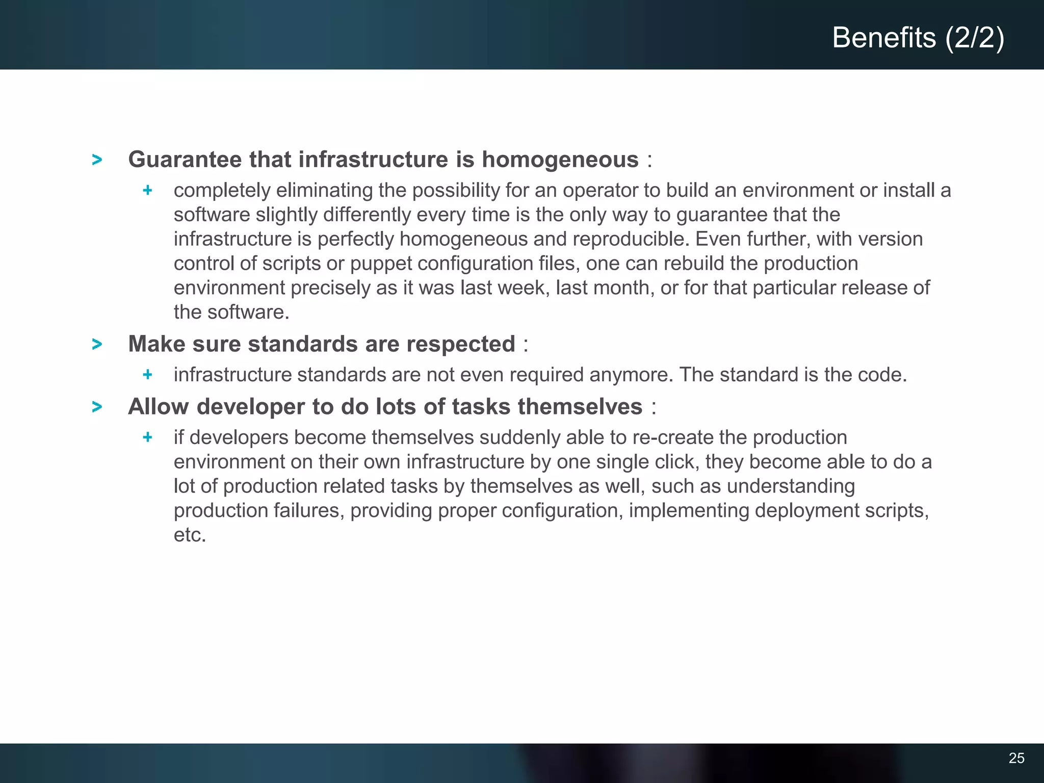 25
Guarantee that infrastructure is homogeneous :
completely eliminating the possibility for an operator to build an environment or install a
software slightly differently every time is the only way to guarantee that the
infrastructure is perfectly homogeneous and reproducible. Even further, with version
control of scripts or puppet configuration files, one can rebuild the production
environment precisely as it was last week, last month, or for that particular release of
the software.
Make sure standards are respected :
infrastructure standards are not even required anymore. The standard is the code.
Allow developer to do lots of tasks themselves :
if developers become themselves suddenly able to re-create the production
environment on their own infrastructure by one single click, they become able to do a
lot of production related tasks by themselves as well, such as understanding
production failures, providing proper configuration, implementing deployment scripts,
etc.
Benefits (2/2)
 