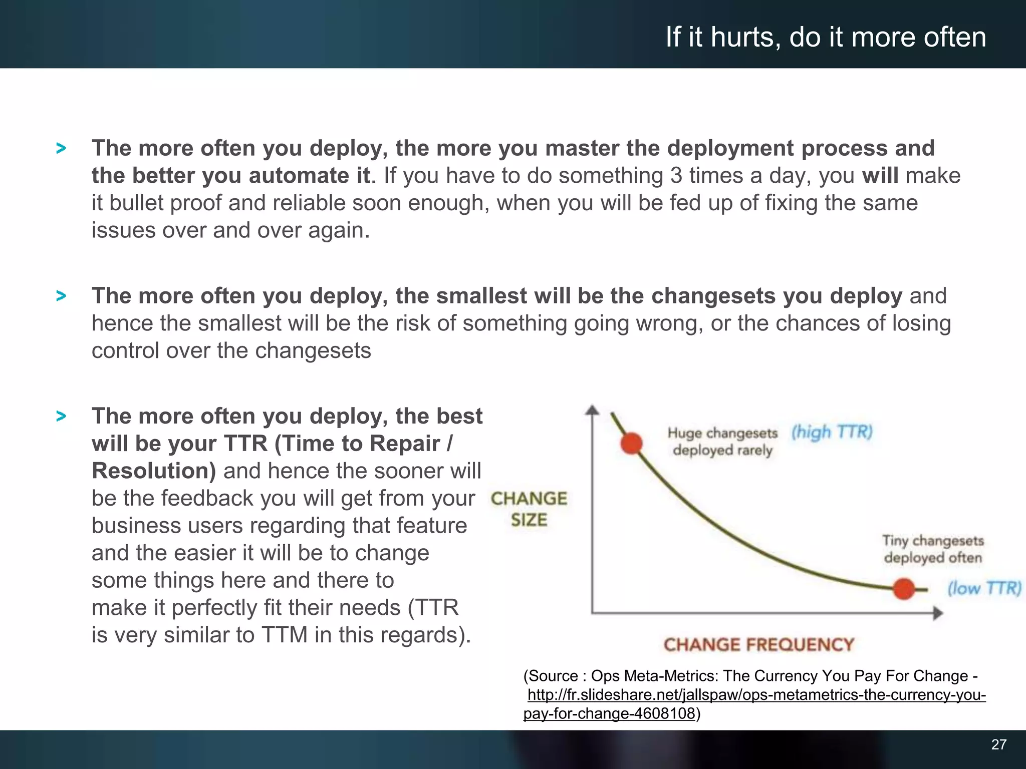 27
The more often you deploy, the more you master the deployment process and
the better you automate it. If you have to do something 3 times a day, you will make
it bullet proof and reliable soon enough, when you will be fed up of fixing the same
issues over and over again.
The more often you deploy, the smallest will be the changesets you deploy and
hence the smallest will be the risk of something going wrong, or the chances of losing
control over the changesets
The more often you deploy, the best
will be your TTR (Time to Repair /
Resolution) and hence the sooner will
be the feedback you will get from your
business users regarding that feature
and the easier it will be to change
some things here and there to
make it perfectly fit their needs (TTR
is very similar to TTM in this regards).
If it hurts, do it more often
(Source : Ops Meta-Metrics: The Currency You Pay For Change -
http://fr.slideshare.net/jallspaw/ops-metametrics-the-currency-you-
pay-for-change-4608108)
 