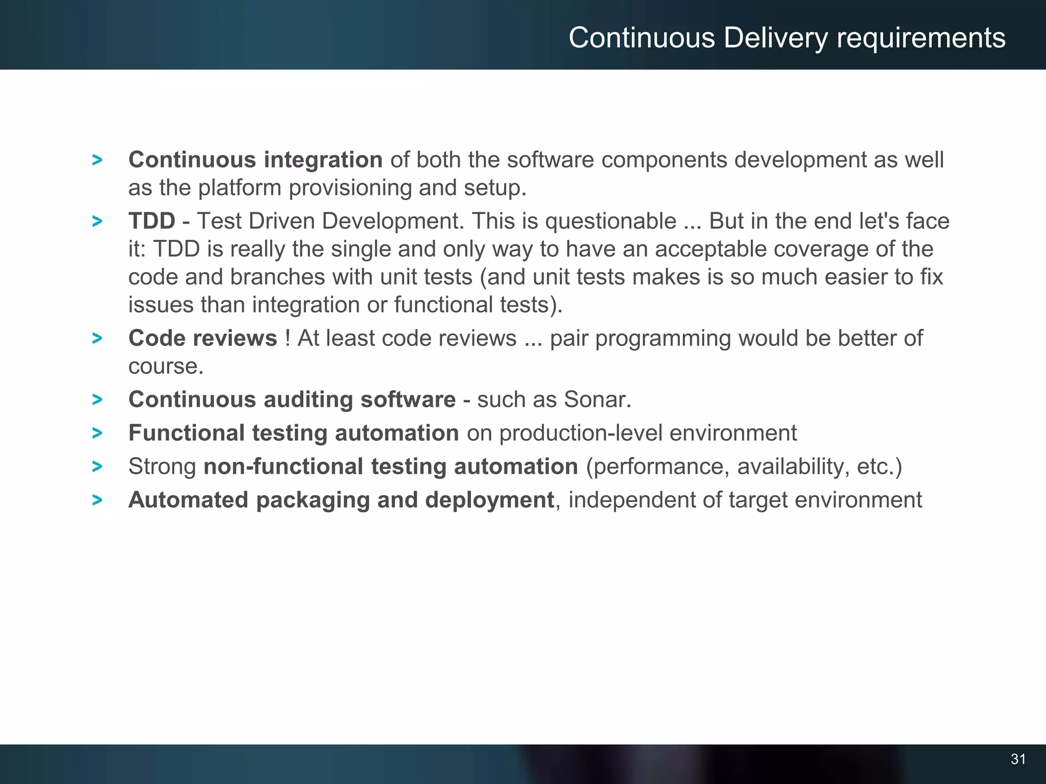 31
Continuous integration of both the software components development as well
as the platform provisioning and setup.
TDD - Test Driven Development. This is questionable ... But in the end let's face
it: TDD is really the single and only way to have an acceptable coverage of the
code and branches with unit tests (and unit tests makes is so much easier to fix
issues than integration or functional tests).
Code reviews ! At least code reviews ... pair programming would be better of
course.
Continuous auditing software - such as Sonar.
Functional testing automation on production-level environment
Strong non-functional testing automation (performance, availability, etc.)
Automated packaging and deployment, independent of target environment
Continuous Delivery requirements
 