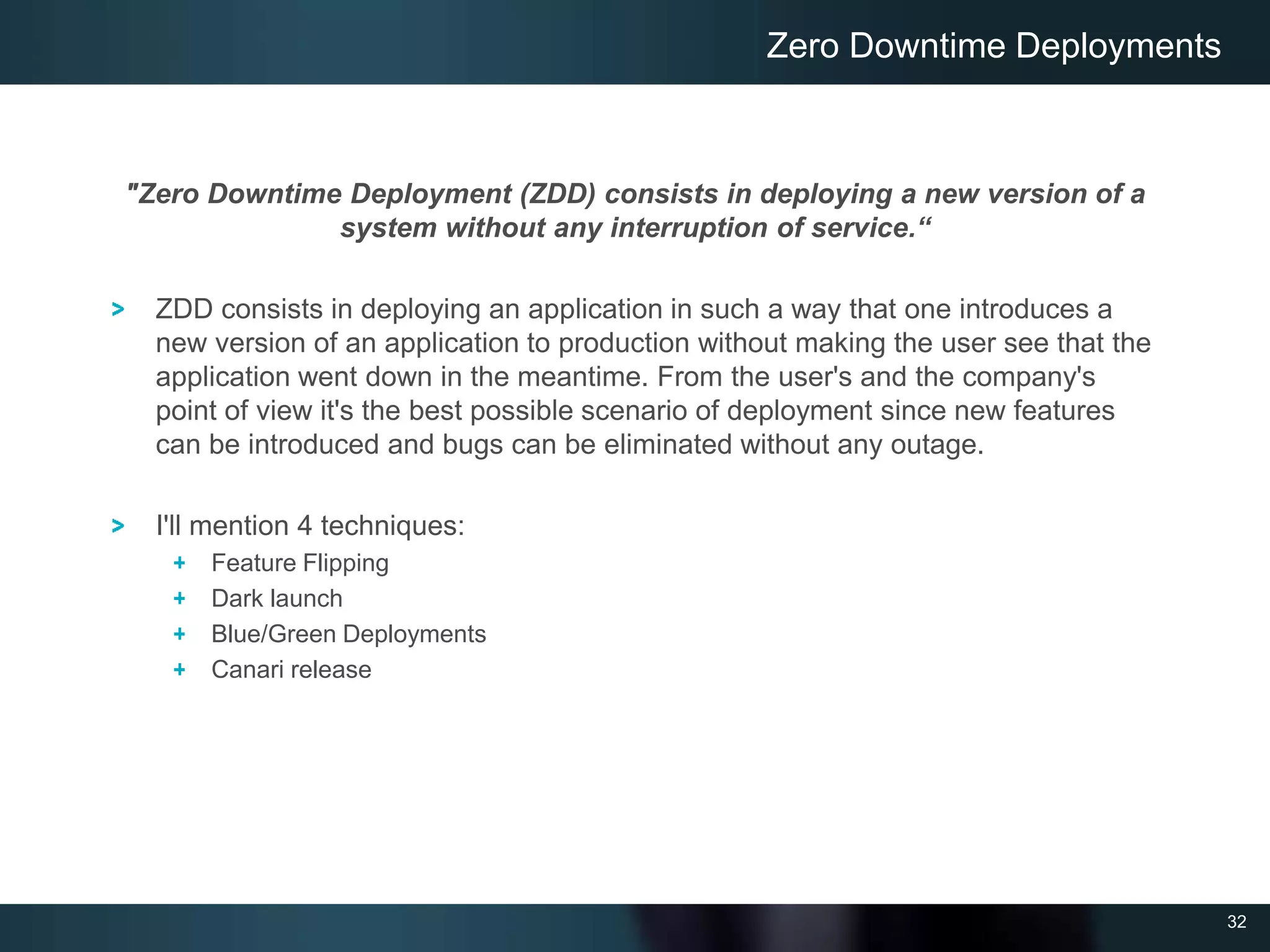 32
"Zero Downtime Deployment (ZDD) consists in deploying a new version of a
system without any interruption of service.“
ZDD consists in deploying an application in such a way that one introduces a
new version of an application to production without making the user see that the
application went down in the meantime. From the user's and the company's
point of view it's the best possible scenario of deployment since new features
can be introduced and bugs can be eliminated without any outage.
I'll mention 4 techniques:
Feature Flipping
Dark launch
Blue/Green Deployments
Canari release
Zero Downtime Deployments
 