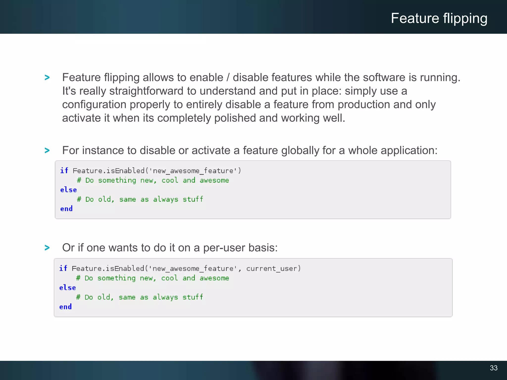 33
Feature flipping allows to enable / disable features while the software is running.
It's really straightforward to understand and put in place: simply use a
configuration properly to entirely disable a feature from production and only
activate it when its completely polished and working well.
For instance to disable or activate a feature globally for a whole application:
Or if one wants to do it on a per-user basis:
Feature flipping
 