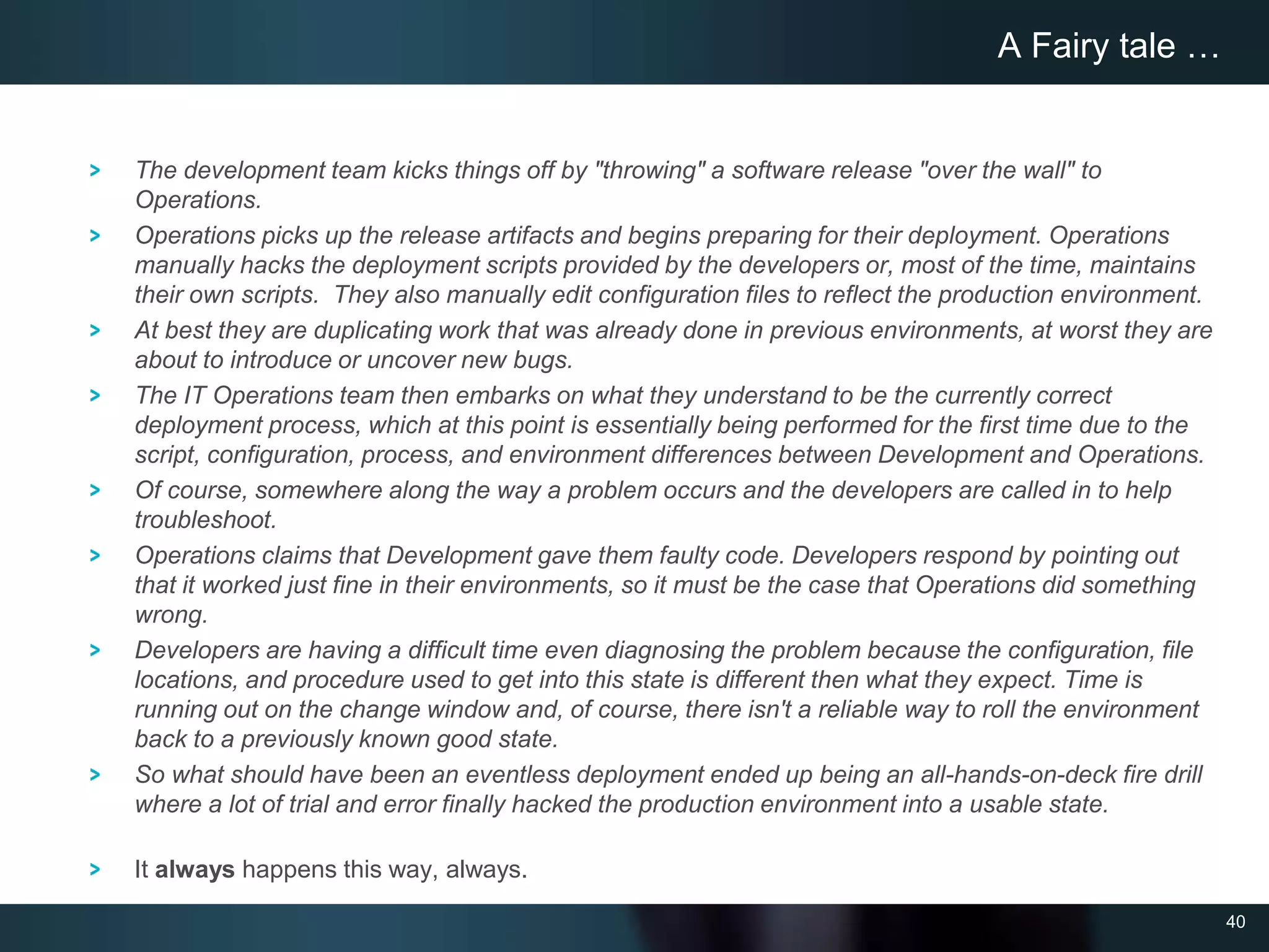 40
The development team kicks things off by "throwing" a software release "over the wall" to
Operations.
Operations picks up the release artifacts and begins preparing for their deployment. Operations
manually hacks the deployment scripts provided by the developers or, most of the time, maintains
their own scripts. They also manually edit configuration files to reflect the production environment.
At best they are duplicating work that was already done in previous environments, at worst they are
about to introduce or uncover new bugs.
The IT Operations team then embarks on what they understand to be the currently correct
deployment process, which at this point is essentially being performed for the first time due to the
script, configuration, process, and environment differences between Development and Operations.
Of course, somewhere along the way a problem occurs and the developers are called in to help
troubleshoot.
Operations claims that Development gave them faulty code. Developers respond by pointing out
that it worked just fine in their environments, so it must be the case that Operations did something
wrong.
Developers are having a difficult time even diagnosing the problem because the configuration, file
locations, and procedure used to get into this state is different then what they expect. Time is
running out on the change window and, of course, there isn't a reliable way to roll the environment
back to a previously known good state.
So what should have been an eventless deployment ended up being an all-hands-on-deck fire drill
where a lot of trial and error finally hacked the production environment into a usable state.
It always happens this way, always.
A Fairy tale …
 