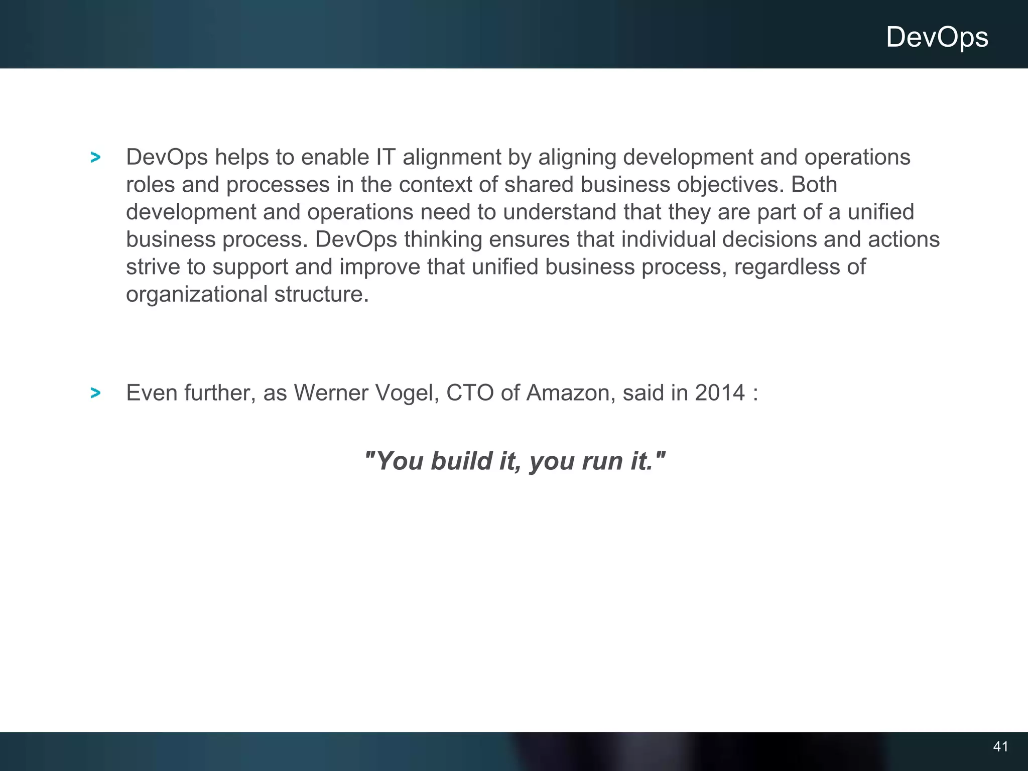 41
DevOps helps to enable IT alignment by aligning development and operations
roles and processes in the context of shared business objectives. Both
development and operations need to understand that they are part of a unified
business process. DevOps thinking ensures that individual decisions and actions
strive to support and improve that unified business process, regardless of
organizational structure.
Even further, as Werner Vogel, CTO of Amazon, said in 2014 :
"You build it, you run it."
DevOps
 