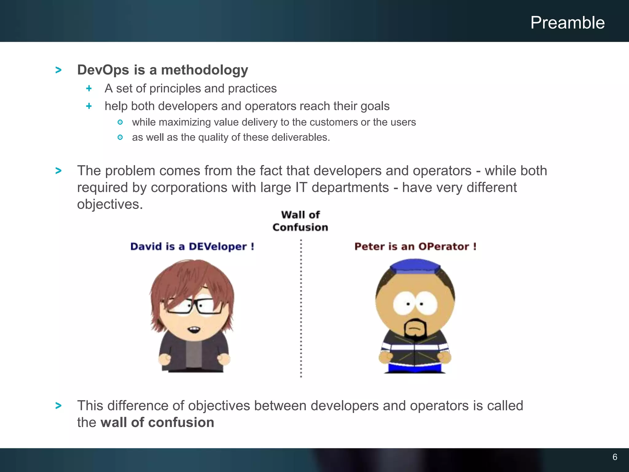 6
DevOps is a methodology
A set of principles and practices
help both developers and operators reach their goals
while maximizing value delivery to the customers or the users
as well as the quality of these deliverables.
The problem comes from the fact that developers and operators - while both
required by corporations with large IT departments - have very different
objectives.
This difference of objectives between developers and operators is called
the wall of confusion
Preamble
 