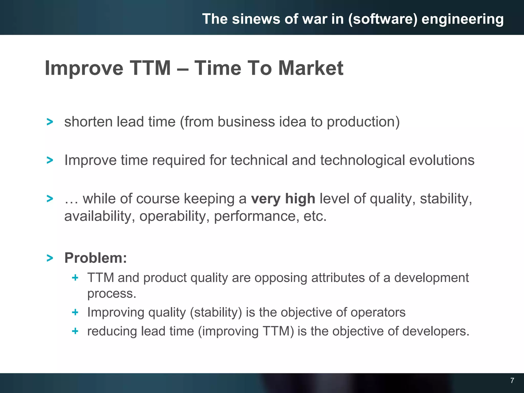 7
Improve TTM – Time To Market
shorten lead time (from business idea to production)
Improve time required for technical and technological evolutions
… while of course keeping a very high level of quality, stability,
availability, operability, performance, etc.
Problem:
TTM and product quality are opposing attributes of a development
process.
Improving quality (stability) is the objective of operators
reducing lead time (improving TTM) is the objective of developers.
The sinews of war in (software) engineering
 