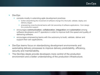 16
DevOps
consists mostly in extending agile development practices
further streamlining the movement of software change thru the build, validate, deploy and
delivery stages
empowering cross-functional teams with full ownership of software applications - from design
thru production support.
encourages communication, collaboration, integration and automation among
software developers and IT operators in order to improve both the speed and quality of
delivering software.
encourages empowering teams with the autonomy to build, validate, deliver and
support their own applications.
DevOps teams focus on standardizing development environments and
automating delivery processes to improve delivery predictability, efficiency,
security and maintainability.
The DevOps ideals provide developers more control of the production
environment and a better understanding of the production infrastructure.
DevOps
 