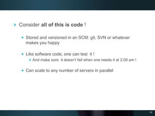 22
Consider all of this is code !
Stored and versioned in an SCM: git, SVN or whatever
makes you happy
Like software code, one can test it !
And make sure it doesn’t fail when one needs it at 2:00 am !
Can scale to any number of servers in parallel
 