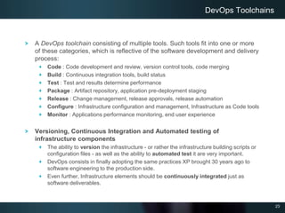 23
A DevOps toolchain consisting of multiple tools. Such tools fit into one or more
of these categories, which is reflective of the software development and delivery
process:
Code : Code development and review, version control tools, code merging
Build : Continuous integration tools, build status
Test : Test and results determine performance
Package : Artifact repository, application pre-deployment staging
Release : Change management, release approvals, release automation
Configure : Infrastructure configuration and management, Infrastructure as Code tools
Monitor : Applications performance monitoring, end user experience
Versioning, Continuous Integration and Automated testing of
infrastructure components
The ability to version the infrastructure - or rather the infrastructure building scripts or
configuration files - as well as the ability to automated test it are very important.
DevOps consists in finally adopting the same practices XP brought 30 years ago to
software engineering to the production side.
Even further, Infrastructure elements should be continuously integrated just as
software deliverables.
DevOps Toolchains
 