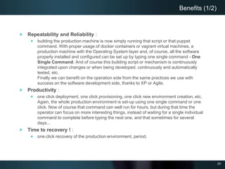 24
Repeatability and Reliability :
building the production machine is now simply running that script or that puppet
command. With proper usage of docker containers or vagrant virtual machines, a
production machine with the Operating System layer and, of course, all the software
properly installed and configured can be set up by typing one single command - One
Single Command. And of course this building script or mechanism is continuously
integrated upon changes or when being developed, continuously and automatically
tested, etc.
Finally we can benefit on the operation side from the same practices we use with
success on the software development side, thanks to XP or Agile.
Productivity :
one click deployment, one click provisioning, one click new environment creation, etc.
Again, the whole production environment is set-up using one single command or one
click. Now of course that command can well run for hours, but during that time the
operator can focus on more interesting things, instead of waiting for a single individual
command to complete before typing the next one, and that sometimes for several
days...
Time to recovery ! :
one click recovery of the production environment, period.
Benefits (1/2)
 