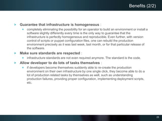 25
Guarantee that infrastructure is homogeneous :
completely eliminating the possibility for an operator to build an environment or install a
software slightly differently every time is the only way to guarantee that the
infrastructure is perfectly homogeneous and reproducible. Even further, with version
control of scripts or puppet configuration files, one can rebuild the production
environment precisely as it was last week, last month, or for that particular release of
the software.
Make sure standards are respected :
infrastructure standards are not even required anymore. The standard is the code.
Allow developer to do lots of tasks themselves :
if developers become themselves suddenly able to re-create the production
environment on their own infrastructure by one single click, they become able to do a
lot of production related tasks by themselves as well, such as understanding
production failures, providing proper configuration, implementing deployment scripts,
etc.
Benefits (2/2)
 