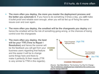 27
The more often you deploy, the more you master the deployment process and
the better you automate it. If you have to do something 3 times a day, you will make
it bullet proof and reliable soon enough, when you will be fed up of fixing the same
issues over and over again.
The more often you deploy, the smallest will be the changesets you deploy and
hence the smallest will be the risk of something going wrong, or the chances of losing
control over the changesets
The more often you deploy, the best
will be your TTR (Time to Repair /
Resolution) and hence the sooner will
be the feedback you will get from your
business users regarding that feature
and the easier it will be to change
some things here and there to
make it perfectly fit their needs (TTR
is very similar to TTM in this regards).
If it hurts, do it more often
(Source : Ops Meta-Metrics: The Currency You Pay For Change -
http://fr.slideshare.net/jallspaw/ops-metametrics-the-currency-you-
pay-for-change-4608108)
 