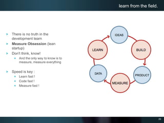 29
There is no truth in the
development team
Measure Obsession (lean
startup)
Don't think, know!
And the only way to know is to
measure, measure everything
Speed is key :
Learn fast !
Code fast !
Measure fast !
learn from the field.
 