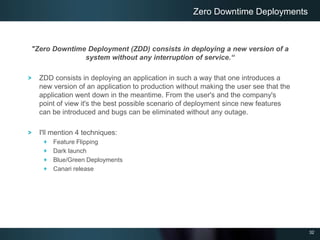 32
"Zero Downtime Deployment (ZDD) consists in deploying a new version of a
system without any interruption of service.“
ZDD consists in deploying an application in such a way that one introduces a
new version of an application to production without making the user see that the
application went down in the meantime. From the user's and the company's
point of view it's the best possible scenario of deployment since new features
can be introduced and bugs can be eliminated without any outage.
I'll mention 4 techniques:
Feature Flipping
Dark launch
Blue/Green Deployments
Canari release
Zero Downtime Deployments
 