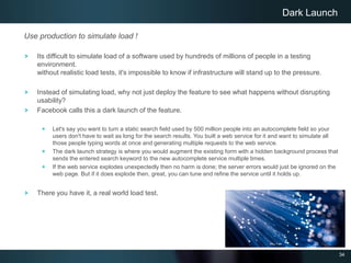 34
Use production to simulate load !
Its difficult to simulate load of a software used by hundreds of millions of people in a testing
environment.
without realistic load tests, it's impossible to know if infrastructure will stand up to the pressure.
Instead of simulating load, why not just deploy the feature to see what happens without disrupting
usability?
Facebook calls this a dark launch of the feature.
Let's say you want to turn a static search field used by 500 million people into an autocomplete field so your
users don't have to wait as long for the search results. You built a web service for it and want to simulate all
those people typing words at once and generating multiple requests to the web service.
The dark launch strategy is where you would augment the existing form with a hidden background process that
sends the entered search keyword to the new autocomplete service multiple times.
If the web service explodes unexpectedly then no harm is done; the server errors would just be ignored on the
web page. But if it does explode then, great, you can tune and refine the service until it holds up.
There you have it, a real world load test.
Dark Launch
 