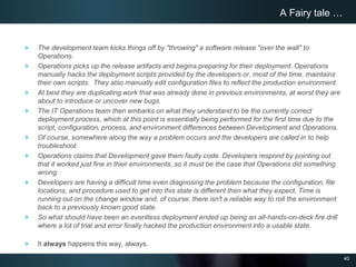 40
The development team kicks things off by "throwing" a software release "over the wall" to
Operations.
Operations picks up the release artifacts and begins preparing for their deployment. Operations
manually hacks the deployment scripts provided by the developers or, most of the time, maintains
their own scripts. They also manually edit configuration files to reflect the production environment.
At best they are duplicating work that was already done in previous environments, at worst they are
about to introduce or uncover new bugs.
The IT Operations team then embarks on what they understand to be the currently correct
deployment process, which at this point is essentially being performed for the first time due to the
script, configuration, process, and environment differences between Development and Operations.
Of course, somewhere along the way a problem occurs and the developers are called in to help
troubleshoot.
Operations claims that Development gave them faulty code. Developers respond by pointing out
that it worked just fine in their environments, so it must be the case that Operations did something
wrong.
Developers are having a difficult time even diagnosing the problem because the configuration, file
locations, and procedure used to get into this state is different then what they expect. Time is
running out on the change window and, of course, there isn't a reliable way to roll the environment
back to a previously known good state.
So what should have been an eventless deployment ended up being an all-hands-on-deck fire drill
where a lot of trial and error finally hacked the production environment into a usable state.
It always happens this way, always.
A Fairy tale …
 