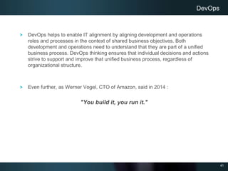 41
DevOps helps to enable IT alignment by aligning development and operations
roles and processes in the context of shared business objectives. Both
development and operations need to understand that they are part of a unified
business process. DevOps thinking ensures that individual decisions and actions
strive to support and improve that unified business process, regardless of
organizational structure.
Even further, as Werner Vogel, CTO of Amazon, said in 2014 :
"You build it, you run it."
DevOps
 