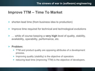 7
Improve TTM – Time To Market
shorten lead time (from business idea to production)
Improve time required for technical and technological evolutions
… while of course keeping a very high level of quality, stability,
availability, operability, performance, etc.
Problem:
TTM and product quality are opposing attributes of a development
process.
Improving quality (stability) is the objective of operators
reducing lead time (improving TTM) is the objective of developers.
The sinews of war in (software) engineering
 