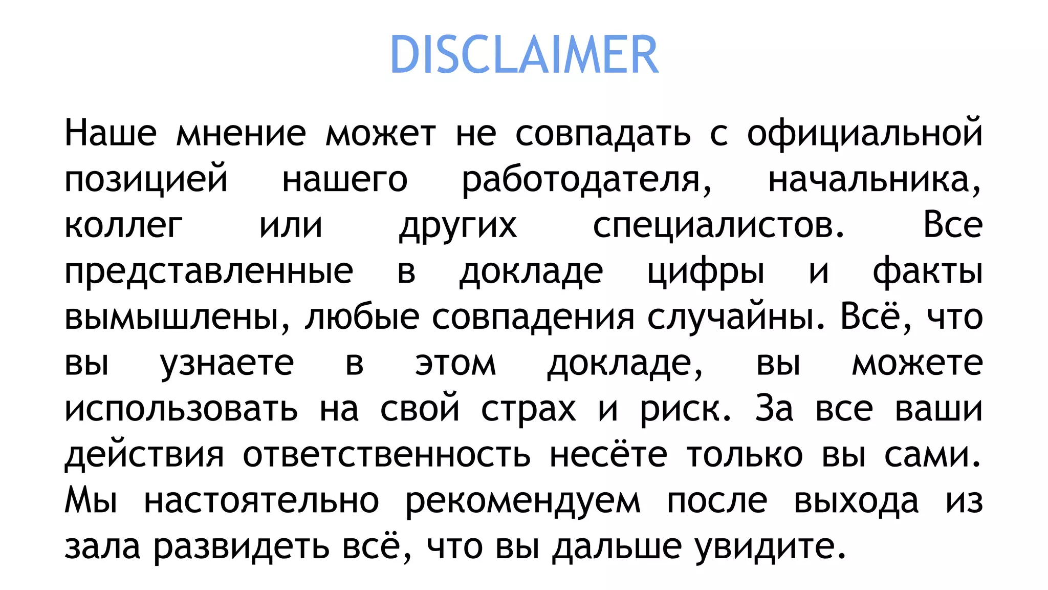 DISCLAIMER
Наше мнение может не совпадать с официальной
позицией нашего работодателя, начальника,
коллег или других специалистов. Все
представленные в докладе цифры и факты
вымышлены, любые совпадения случайны. Всё, что
вы узнаете в этом докладе, вы можете
использовать на свой страх и риск. За все ваши
действия ответственность несёте только вы сами.
Мы настоятельно рекомендуем после выхода из
зала развидеть всё, что вы дальше увидите.
 