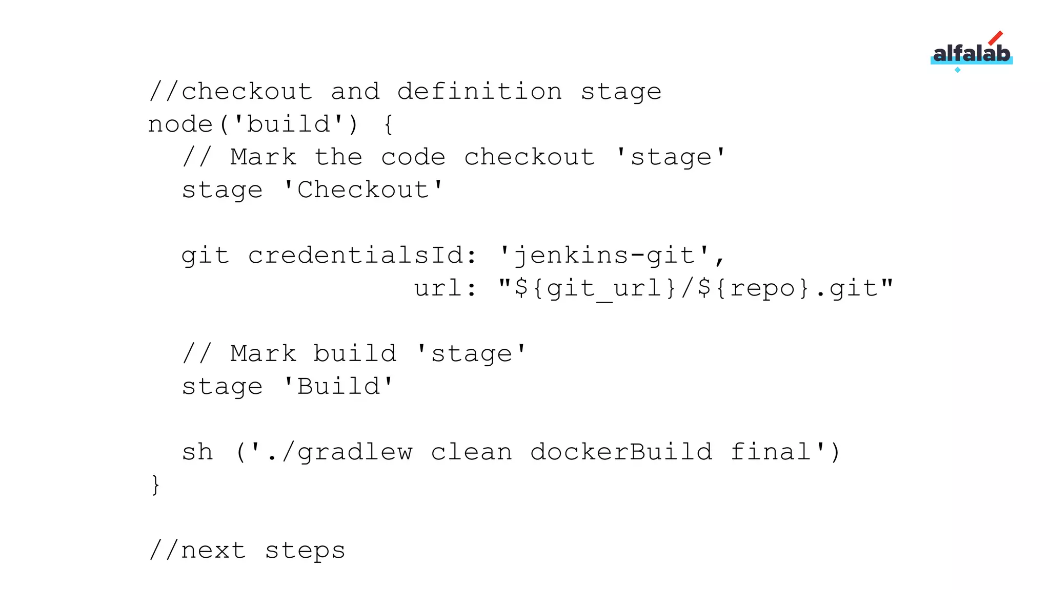 //checkout and definition stage
node('build') {
// Mark the code checkout 'stage'
stage 'Checkout'
git credentialsId: 'jenkins-git',
url: "${git_url}/${repo}.git"
// Mark build 'stage'
stage 'Build'
sh ('./gradlew clean dockerBuild final')
}
//next steps
 