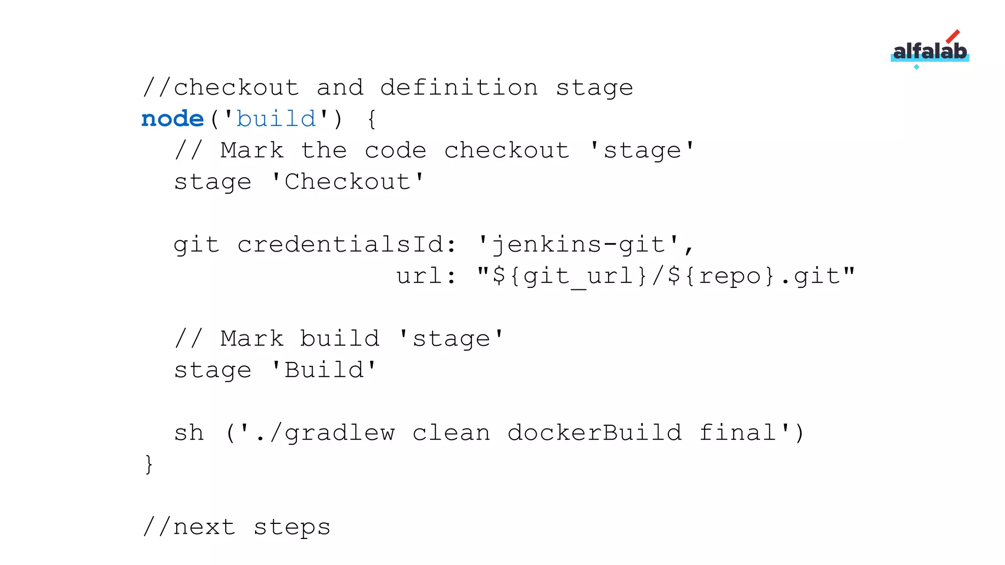 //checkout and definition stage
node('build') {
// Mark the code checkout 'stage'
stage 'Checkout'
git credentialsId: 'jenkins-git',
url: "${git_url}/${repo}.git"
// Mark build 'stage'
stage 'Build'
sh ('./gradlew clean dockerBuild final')
}
//next steps
 