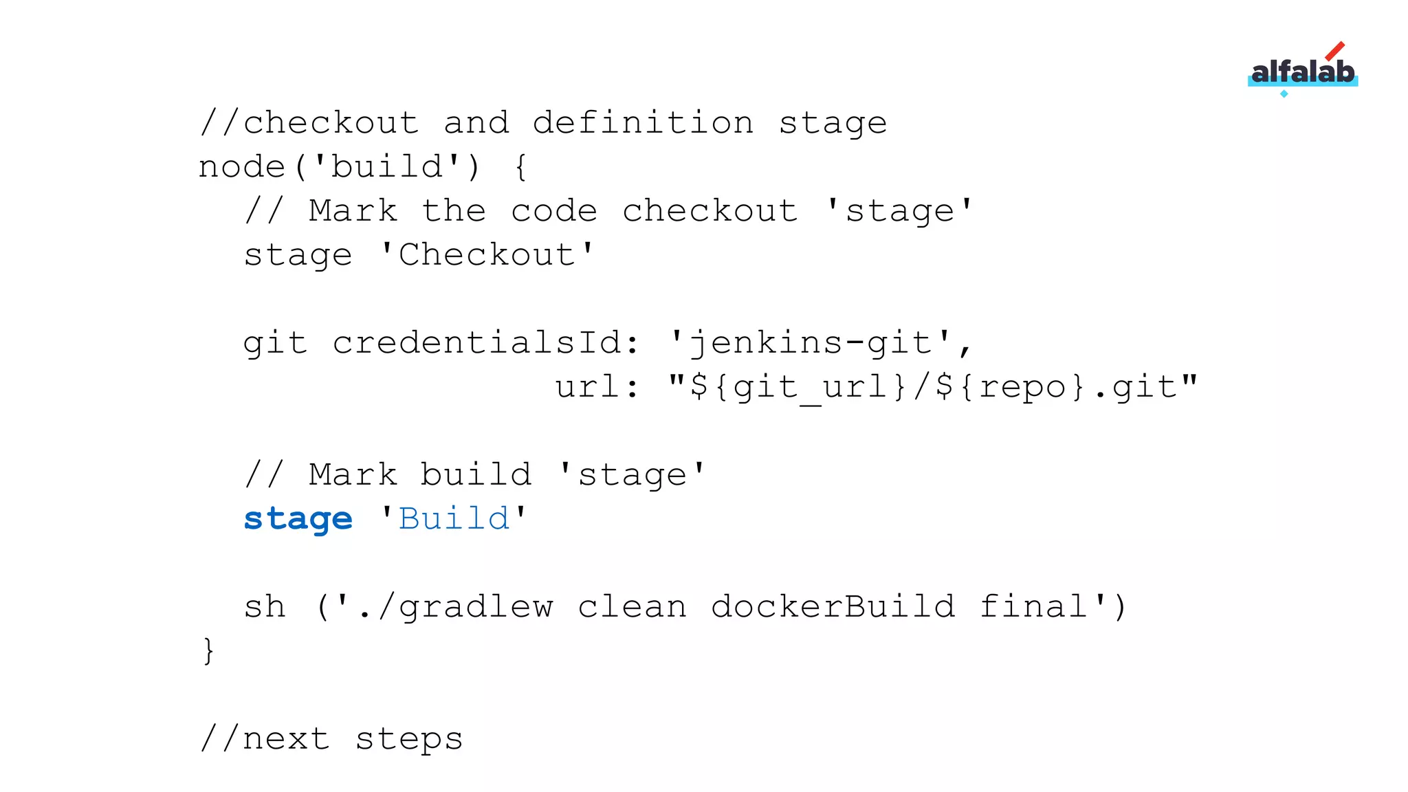 //checkout and definition stage
node('build') {
// Mark the code checkout 'stage'
stage 'Checkout'
git credentialsId: 'jenkins-git',
url: "${git_url}/${repo}.git"
// Mark build 'stage'
stage 'Build'
sh ('./gradlew clean dockerBuild final')
}
//next steps
 