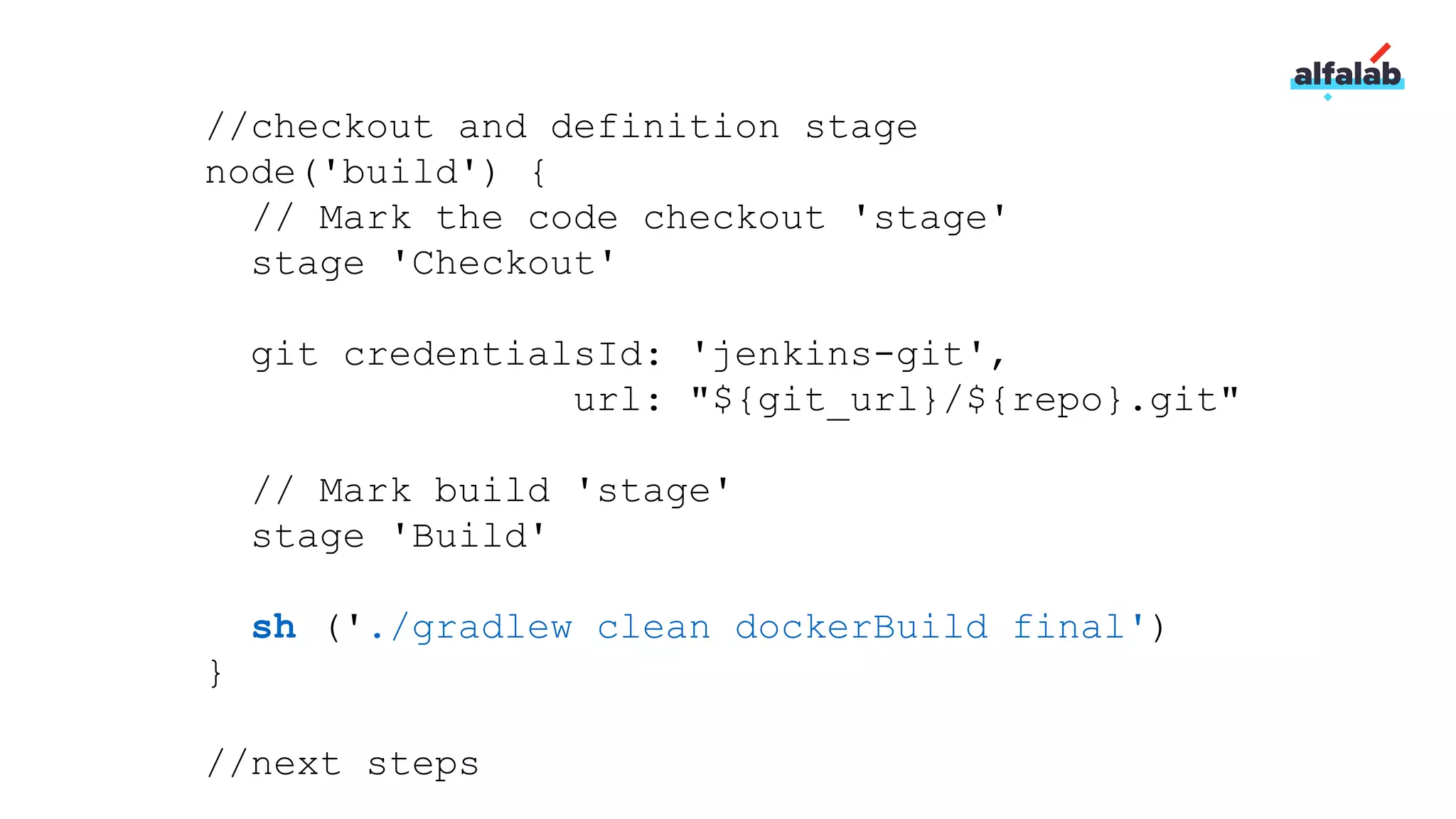 //checkout and definition stage
node('build') {
// Mark the code checkout 'stage'
stage 'Checkout'
git credentialsId: 'jenkins-git',
url: "${git_url}/${repo}.git"
// Mark build 'stage'
stage 'Build'
sh ('./gradlew clean dockerBuild final')
}
//next steps
 