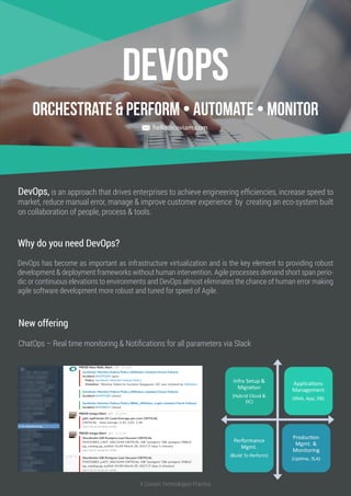 Orchestrate & Perform • Automate • Monitor
DevOps, is an approach that drives enterprises to achieve engineering efﬁciencies, increase speed to
market, reduce manual error, manage & improve customer experience by creating an eco-system built
on collaboration of people, process & tools.
Why do you need DevOps?
DevOps has become as important as infrastructure virtualization and is the key element to providing robust
development & deployment frameworks without human intervention. Agile processes demand short span perio-
dic or continuous elevations to environments and DevOps almost eliminates the chance of human error making
agile software development more robust and tuned for speed of Agile. 
Infra Setup &
Migra�on
(Hybrid Cloud &
DC)
Applica�ons
Management
(Web, App, DB)
Performance
Mgmt.
(Build To Perform)
Produc�on
Mgmt. &
Monitoring
(Up�me, SLA)
New offering
ChatOps – Real time monitoring & Notiﬁcations for all parameters via Slack
DevOps
A Coviam Technologies Practice
hello@coviam.com
 