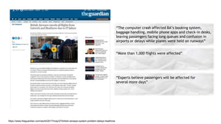 https://www.theguardian.com/world/2017/may/27/british-airways-system-problem-delays-heathrow
“The computer crash affected BA’s booking system,
baggage handling, mobile phone apps and check-in desks,
leaving passengers facing long queues and confusion in
airports or delays while planes were held on runways”
“More than 1,000 flights were affected”
“Experts believe passengers will be affected for
several more days”
 