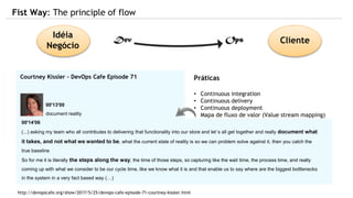 Princípios
• Torne o tralho visível
• Limite o trablalho em progresso (WIP)
• Reduza o tamanho dos pacotes de trabalho
• Reduza a quantidade de ‘handoffs’
• Identifique e declare as restrições
• Elimine deserdícios:
Trabalho parcialmente pronto
Processos extras
Recursos que trocam de atividades
Defeitos
Atos heircos
etc
Práticas
• Continuous integration
• Continuous delivery
• Continuous deployment
• Mapa de fluxo de valor (Value stream mapping)
• Kanban
• Teoria das restrições (Theory of constraints)
Fist Way: The principle of flow
Idéia
Negócio
Cliente
Courtney Kissler - DevOps Cafe Episode 71
http://devopscafe.org/show/2017/5/25/devops-cafe-episode-71-courtney-kissler.html
00'13'00
document reality
00'14'06
(...) asking my team who all contributes to delivering that functionality into our store and let´s all get together and really document what
it takes, and not what we wanted to be, what the current state of reality is so we can problem solve against it, then you catch the
true baseline
So for me it is literally the steps along the way, the time of those steps, so capturing like the wait time, the process time, and really
coming up with what we consider to be our cycle time, like we know what it is and that enable us to say where are the biggest bottlenecks
in the system in a very fact based way (…)
 