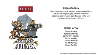 https://medium.com/netflix-techblog/the-netflix-simian-army-16e57fbab116
Chaos Monkey
Uma ferramenta que aletatoriamente desabilita
instâncias de produção, certificando que
podemos sobreviver a este tipo de falha sem
nenhum impacto aos clientes
Simian Army
Chaos Monkey
Latency Monkey
Conformity Monkey
Doctor Monkey
Janitor Monkey
10-18 Monkey
Chaos Gorilla
 