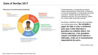 State of DevOps 2017
https://puppet.com/resources/whitepaper/state-of-devops-report
Tradicionalmente, era esperado que líderes
fossem responsáveis por determinar os objetivos,
or recursos necessários e a combinação correta de
incentivos. Também deveriam determinar a
atmosfera emocinal. Em outras palavras, liderar
era “tomar todas as decisões corretas”
No entanto, evidências mostram que a grandeza
não é obtida desta forma. Na verdade o
papel do líder é criar o ambiente
para que o time descubra a
grandeza no trabalho diário. Em
outras palavras, criar grandeza
requer unicidade entre líderes e
liderados, onde um é mutualmente
dependente do outro.
DevOps Handbook, pag 44
 