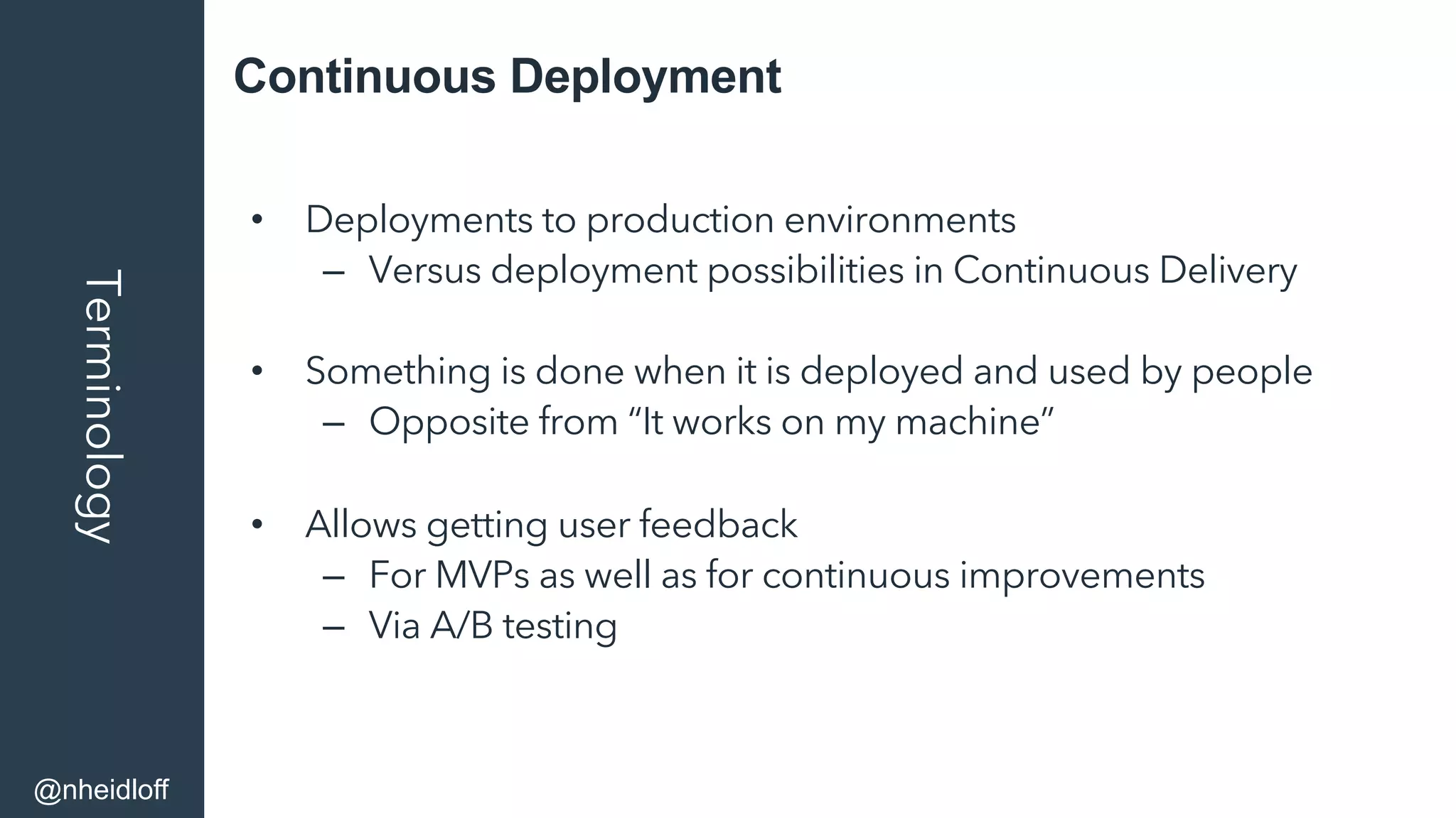 Continuous DeploymentTerminology
•  Deployments to production environments
–  Versus deployment possibilities in Continuous Delivery
•  Something is done when it is deployed and used by people
–  Opposite from “It works on my machine”
•  Allows getting user feedback
–  For MVPs as well as for continuous improvements
–  Via A/B testing
@nheidloff
 