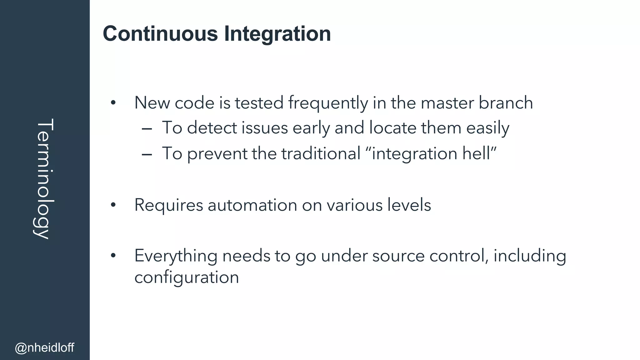 Continuous IntegrationTerminology
•  New code is tested frequently in the master branch
–  To detect issues early and locate them easily
–  To prevent the traditional “integration hell”
•  Requires automation on various levels
•  Everything needs to go under source control, including
conﬁguration
@nheidloff
 