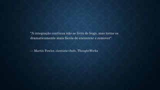"A integração contínua não se livra de bugs, mas torna-os
dramaticamente mais fáceis de encontrar e remover".
— Martin Fowler, cientista-chefe, ThoughtWorks
 