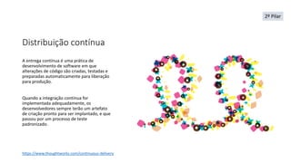 Distribuição contínua
A entrega contínua é uma prática de
desenvolvimento de software em que
alterações de código são criadas, testadas e
preparadas automaticamente para liberação
para produção.
Quando a integração contínua for
implementada adequadamente, os
desenvolvedores sempre terão um artefato
de criação pronto para ser implantado, e que
passou por um processo de teste
padronizado.
https://www.thoughtworks.com/continuous-delivery
2º Pilar
 