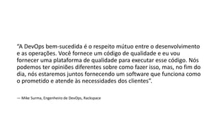 “A DevOps bem-sucedida é o respeito mútuo entre o desenvolvimento
e as operações. Você fornece um código de qualidade e eu vou
fornecer uma plataforma de qualidade para executar esse código. Nós
podemos ter opiniões diferentes sobre como fazer isso, mas, no fim do
dia, nós estaremos juntos fornecendo um software que funciona como
o prometido e atende às necessidades dos clientes”.
— Mike Surma, Engenheiro de DevOps, Rackspace
 